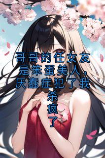 哥哥的任女友是笨蛋美人，厌蠢症犯了我杀疯了